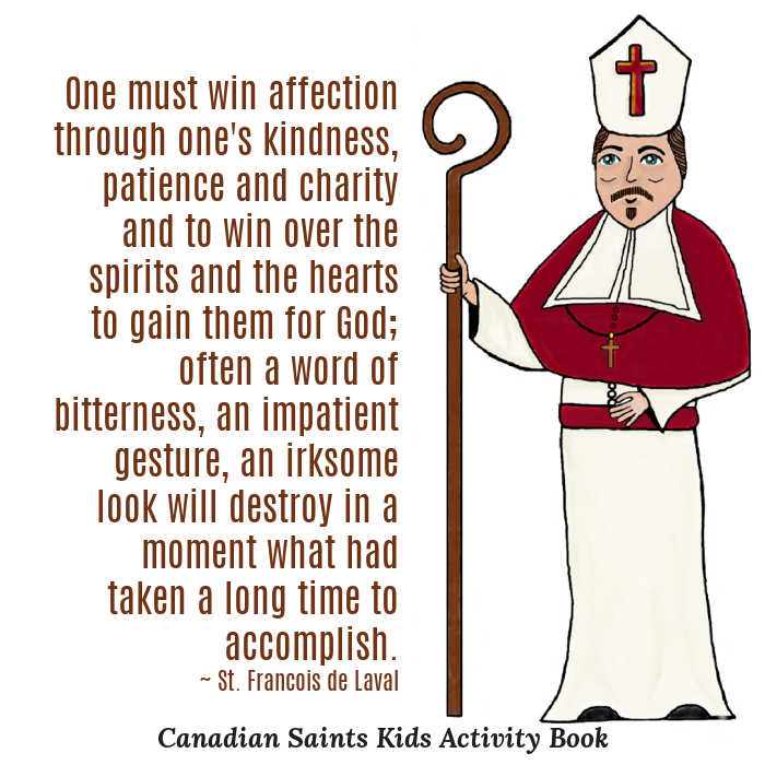 "One must win affection through one's kindness, patience and charity and to win over the spirits and the hearts to gain them for God; often a word of bitterness, an impatient gesture, an irksome look will destroy in a moment what had taken a long time to accomplish." ~ St. Francois de Laval (drawing by Katherine Babcock from Canadian Saints Kids Activity Book)