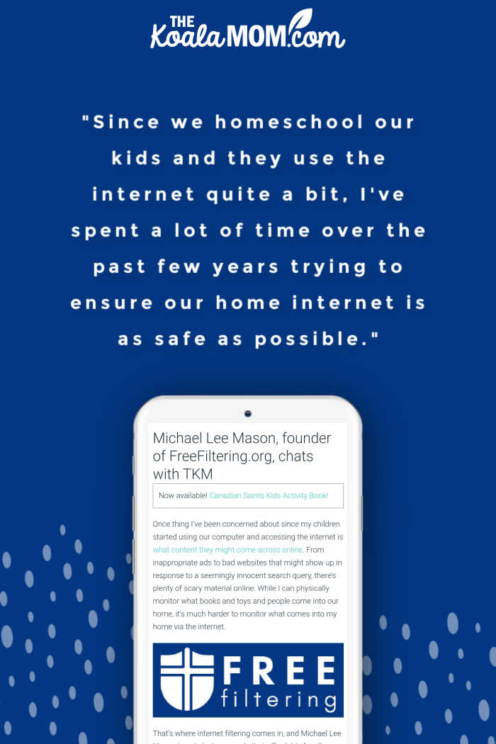 "Since we homeschool our kids and they use the internet quite a bit, I've spent a lot of time over the past few years trying to ensure our home internet is as safe as possible." ~ Michael Lee Mason, founder of FreeFiltering.org, in an interview with Bonnie Way of koalathemom.com